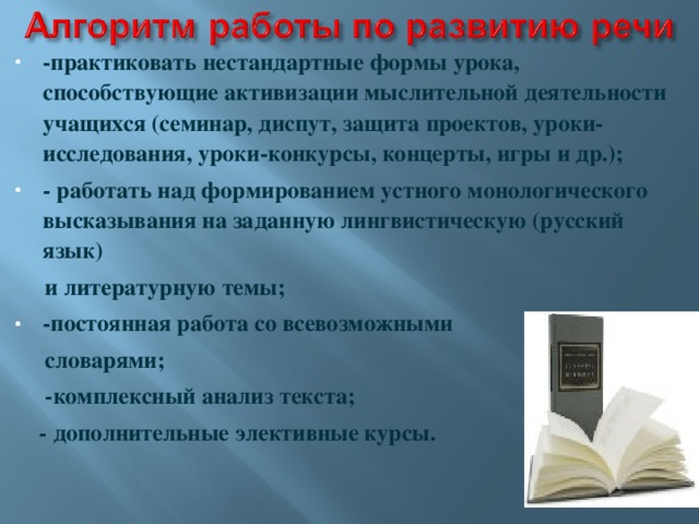 -практиковать нестандартные формы урока, способствующие активизации мыслительной деятельности учащихся (семинар, диспут, защита проектов, уроки-исследования, уроки-конкурсы, концерты, игры и др.); - работать над формированием устного монологического высказывания на заданную лингвистическую (русский язык)  и литературную темы; -постоянная работа со всевозможными