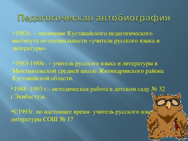 1983г. – окончание Кустанайского педагогического института по специальности «учитель русского языка и литературы» 1983-1988г. – учитель русского языка и литературы в Мюктыкольской средней школе Житикаринского района Кустанайской области. 1988 -1993 г.- методическая работа в детском саду № 32 г.Экибастуза.  С1993г. по настоящее время- учитель русского языка и литературы СОШ № 17