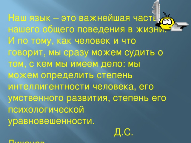 Наш язык – это важнейшая часть нашего общего поведения в жизни. И по тому, как человек и что говорит, мы сразу можем судить о том, с кем мы имеем дело: мы можем определить степень интеллигентности человека, его умственного развития, степень его психологической уравновешенности.  Д.С. Лихачев