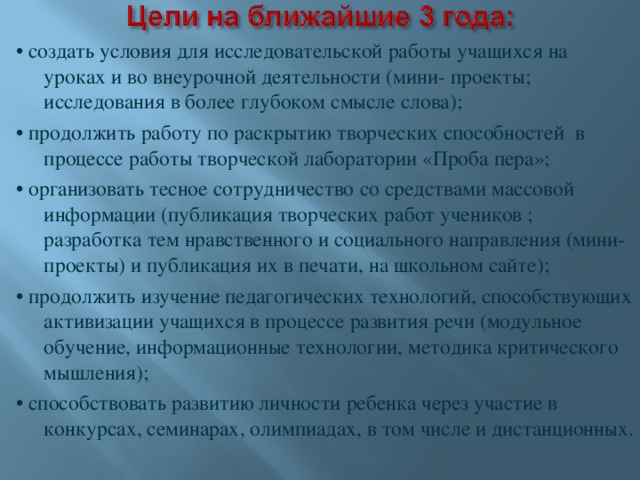 • создать условия для исследовательской работы учащихся на уроках и во внеурочной деятельности (мини- проекты; исследования в более глубоком смысле слова); • продолжить работу по раскрытию творческих способностей в процессе работы творческой лаборатории «Проба пера»; • организовать тесное сотрудничество со средствами массовой информации (публикация творческих работ учеников ; разработка тем нравственного и социального направления (мини- проекты) и публикация их в печати, на школьном сайте); • продолжить изучение педагогических технологий, способствующих активизации учащихся в процессе развития речи (модульное обучение, информационные технологии, методика критического мышления); • способствовать развитию личности ребенка через участие в конкурсах, семинарах, олимпиадах, в том числе и дистанционных.