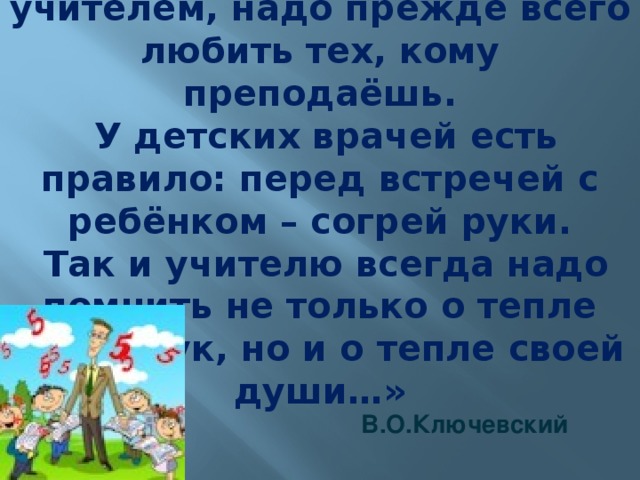 «Чтобы быть хорошим учителем, надо прежде всего любить тех, кому преподаёшь.  У детских врачей есть правило: перед встречей с ребёнком – согрей руки.  Так и учителю всегда надо помнить не только о тепле своих рук, но и о тепле своей души…»     В.О.Ключевский