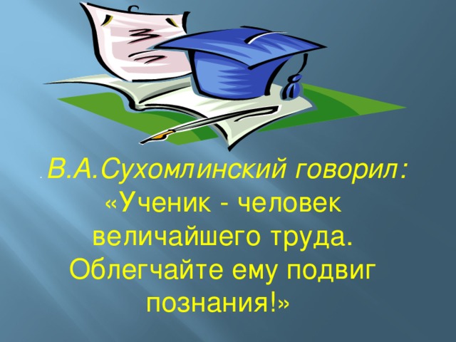 . В.А.Сухомлинский говорил: «Ученик - человек величайшего труда. Облегчайте ему подвиг познания!»