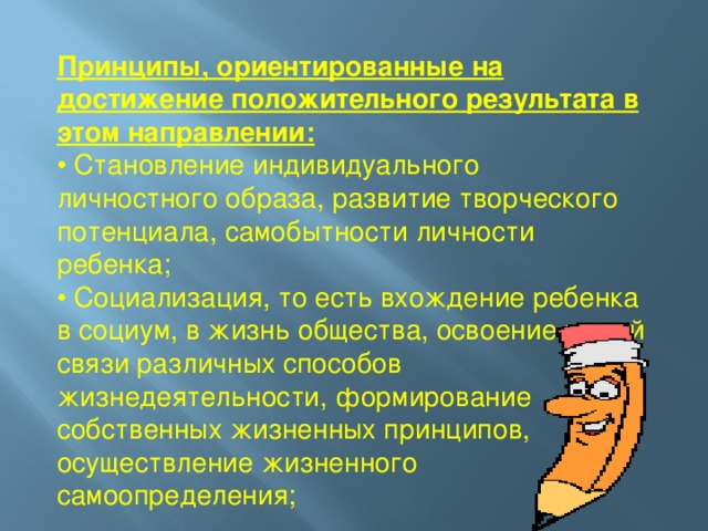 Принципы, ориентированные на достижение положительного результата в этом направлении: • Становление индивидуального личностного образа, развитие творческого потенциала, самобытности личности ребенка; • Социализация, то есть вхождение ребенка в социум, в жизнь общества, освоение в этой связи различных способов жизнедеятельности, формирование собственных жизненных принципов, осуществление жизненного самоопределения;