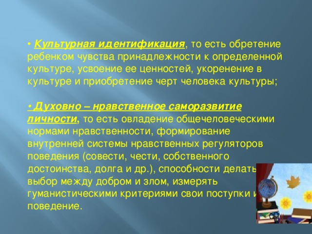 • Культурная идентификация , то есть обретение ребенком чувства принадлежности к определенной культуре, усвоение ее ценностей, укоренение в культуре и приобретение черт человека культуры; • Духовно – нравственное саморазвитие личности , то есть овладение общечеловеческими нормами нравственности, формирование внутренней системы нравственных регуляторов поведения (совести, чести, собственного достоинства, долга и др.), способности делать выбор между добром и злом, измерять гуманистическими критериями свои поступки и поведение.