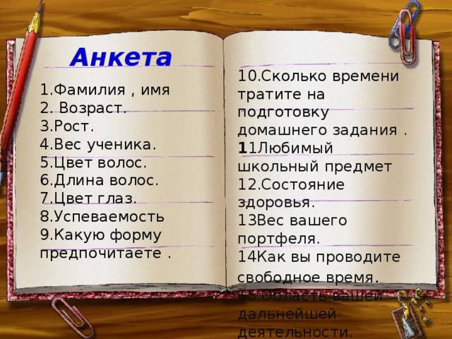 Анкета     10.Сколько времени тратите на подготовку домашнего задания . 1 1Любимый школьный предмет 12.Состояние здоровья. 13Вес вашего портфеля. 14Как вы проводите свободное время . 15.Область вашей дальнейшей деятельности.     1.Фамилия , имя 2. Возраст. 3.Рост. 4.Вес ученика. 5.Цвет волос. 6.Длина волос. 7.Цвет глаз. 8.Успеваемость 9.Какую форму предпочитаете .