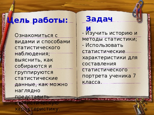 . Задачи Цель работы:                - Изучить историю и методы статистики; - Использовать статистические характеристики для составления статистического портрета ученика 7 класса.           Ознакомиться с видами и способами статистического наблюдения;  выяснить, как собираются и группируются статистические данные, как можно наглядно представить статистическую характеристику.