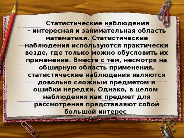 Статистические наблюдения – интересная и занимательная область математики. Статистические наблюдения используются практически везде, где только можно обусловить их применение. Вместе с тем, несмотря на обширную область применения, статистические наблюдения являются довольно сложным предметом и ошибки нередки. Однако, в целом наблюдения как предмет для рассмотрения представляют собой большой интерес