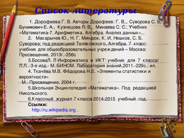 Список литературы  1. Дорофеева Г. В. Авторы Дорофеев: Г. В.,. Суворова С. Б, Бунимович Е. А., Кузнецова Л. В., Минаева С. С.. Учебник «Математика-7. Арифметика. Алгебра. Анализ данных»... 2. Макарычев Ю., Н. Г. Миндюк, К. И. Нешков, С. Б. Суворова; под редакцией Теляковского, Алгебра. 7 класс: учебник для общеобразовательных учреждений – Москва: Просвещение, 2013г.-256с 3.БосоваЛ. Л  Информатика и ИКТ: учебник для 7 класса/ Л.Л..-3-е изд.- М.:БИНОМ. Лаборатория знаний,2011.-229с.: ил. 4. Ткачёва М.В. Фёдорова Н.Е. «Элементы статистики и вероятности» М.: Просвещение, 2004 г. 5.Школьная Энциклопедия «Математика». Под редакцией Никольского. 6.Классный журнал 7 класса 2014-2015 учебный год. Ссылки:  http://ru.wikipedia.org .