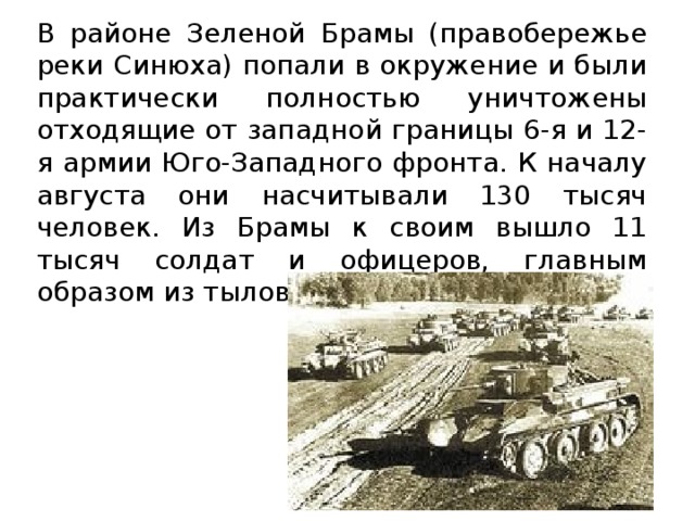 В районе Зеленой Брамы (правобережье реки Синюха) попали в окружение и были практически полностью уничтожены отходящие от западной границы 6-я и 12-я армии Юго-Западного фронта. К началу августа они насчитывали 130 тысяч человек. Из Брамы к своим вышло 11 тысяч солдат и офицеров, главным образом из тыловых частей…