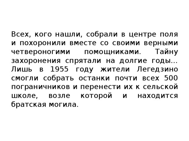 Всех, кого нашли, собрали в центре поля и похоронили вместе со своими верными четвероногими помощниками. Тайну захоронения спрятали на долгие годы… Лишь в 1955 году жители Легедзино смогли собрать останки почти всех 500 пограничников и перенести их к сельской школе, возле которой и находится братская могила.