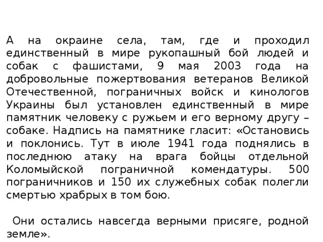 А на окраине села, там, где и проходил единственный в мире рукопашный бой людей и собак с фашистами, 9 мая 2003 года на добровольные пожертвования ветеранов Великой Отечественной, пограничных войск и кинологов Украины был установлен единственный в мире памятник человеку с ружьем и его верному другу – собаке. Надпись на памятнике гласит: «Остановись и поклонись. Тут в июле 1941 года поднялись в последнюю атаку на врага бойцы отдельной Коломыйской пограничной комендатуры. 500 пограничников и 150 их служебных собак полегли смертью храбрых в том бою.  Они остались навсегда верными присяге, родной земле».