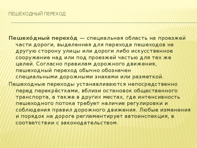 Пешеходный переход    Пешехо́дный перехо́д  — специальная область на проезжей части дороги, выделенная для перехода пешеходов на другую сторону улицы или дороги либо искусственное сооружение над или под проезжей частью для тех же целей. Согласно правилам дорожного движения, пешеходный переход обычно обозначен специальными дорожными знаками или разметкой. Пешеходные переходы устанавливаются непосредственно перед перекрёстками, вблизи остановок общественного транспорта, а также в других местах, где интенсивность пешеходного потока требует наличие регулировки и соблюдения правил дорожного движения. Любые изменения и порядок на дороге регламентирует автоинспекция, в соответствии с законодательством.