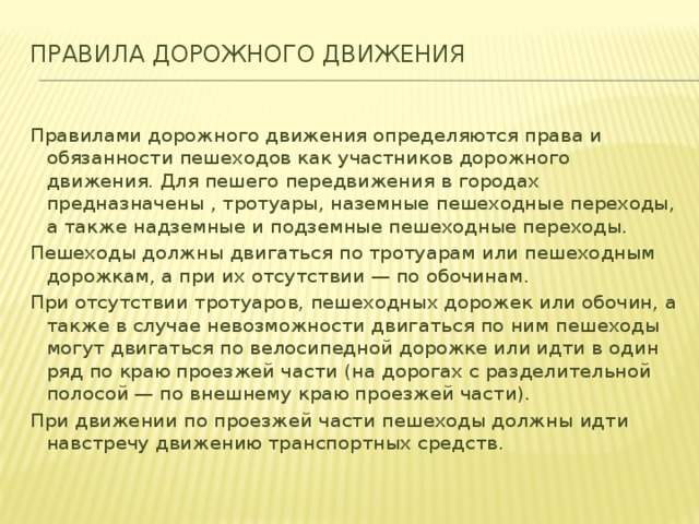 Правила дорожного движения   Правилами дорожного движения определяются права и обязанности пешеходов как участников дорожного движения. Для пешего передвижения в городах предназначены , тротуары, наземные пешеходные переходы, а также надземные и подземные пешеходные переходы. Пешеходы должны двигаться по тротуарам или пешеходным дорожкам, а при их отсутствии — по обочинам. При отсутствии тротуаров, пешеходных дорожек или обочин, а также в случае невозможности двигаться по ним пешеходы могут двигаться по велосипедной дорожке или идти в один ряд по краю проезжей части (на дорогах с разделительной полосой — по внешнему краю проезжей части). При движении по проезжей части пешеходы должны идти навстречу движению транспортных средств.