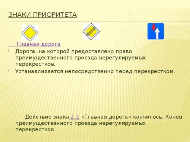 Знаки приоритета   Главная дорога Дорога, на которой предоставлено право преимущественного проезда нерегулируемых перекрестков. Устанавливается непосредственно перед перекрестком.  Действие знака  2.1  «Главная дорога» кончилось. Конец преимущественного проезда нерегулируемых перекрестков