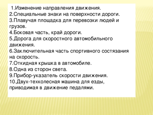 1.Изменение направления движения.  2.Специальные знаки на поверхности дороги.  3.Плавучая площадка для перевозки людей и грузов.  4.Боковая часть, край дороги.  5.Дорога для скоростного автомобильного движения.  6.Заключительная часть спортивного состязания на скорость.  7.Откидная крышка в автомобиле.  8.Одна из сторон света.    9.Прибор-указатель скорости движения.  10.Двух-техколесная машина для езды, приводимая в движение педалями.