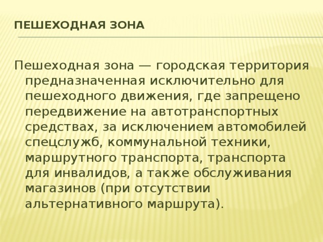 Пешеходная зона   Пешеходная зона — городская территория предназначенная исключительно для пешеходного движения, где запрещено передвижение на автотранспортных средствах, за исключением автомобилей спецслужб, коммунальной техники, маршрутного транспорта, транспорта для инвалидов, а также обслуживания магазинов (при отсутствии альтернативного маршрута).