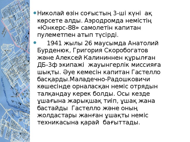 Николай өзін соғыстың 3-ші күні ақ көрсете алды. Аэродромда немістің «Юнкерс-88» самолетін капитан пулеметпен атып түсірді.      1941 жылы 26 маусымда Анатолий Бурденюк, Григория Скоробогатов және Алексей Калининнен құрылған ДБ-3ф экипажі жауынгерлік миссияға шықты. Әуе кемесін капитан Гастелло басқарды.Маладечно-Радошковичи көшесінде орналасқан неміс отрядын талқандау керек болды. Осы кезде ұшағына жарықшақ тиіп, ұшақ жана бастайды Гастелло және оның жолдастары жанған ұшақты неміс техникасына қарай бағыттады.