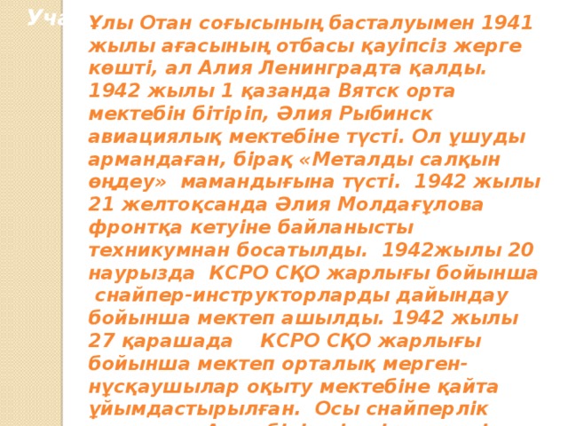 Участие в Великой Отечественной войне Ұлы Отан соғысының басталуымен 1941 жылы ағасының отбасы қауіпсіз жерге көшті, ал Алия Ленинградта қалды. 1942 жылы 1 қазанда Вятск орта мектебін бітіріп, Әлия Рыбинск авиациялық мектебіне түсті. Ол ұшуды армандаған, бірақ «Металды салқын өңдеу» мамандығына түсті. 1942 жылы 21 желтоқсанда Әлия Молдағұлова фронтқа кетуіне байланысты техникумнан босатылды. 1942жылы 20 наурызда КСРО СҚО жарлығы бойынша снайпер-инструкторларды дайындау бойынша мектеп ашылды. 1942 жылы 27 қарашада КСРО СҚО жарлығы бойынша мектеп орталық мерген-нұсқаушылар оқыту мектебіне қайта ұйымдастырылған. Осы снайперлік мектепке Алия бірінші үміткер ретінде қабылданды.