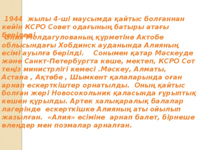 Награды и звания  1944 жылы 4-ші маусымда қайтыс болғаннан кейін КСРО Совет одағының батыры атағы беріледі.  Әлия Молдагулованың құрметіне Актобе облысындағы Хобдинск ауданында Алияның есімі ауылға берілді. Сонымен қатар Мәскеуде және Санкт-Петербургта көше, мектеп, КСРО Сот теңіз министрлігі кемесі .Мәскеу, Алматы, Астана , Ақтөбе , Шымкент қалаларында оған арнап ескерткіштер орнатылды. Оның қайтыс болған жері Новосокольник қаласында ғұрыптық кешен құрылды. Артек халықаралық балалар лагерінде ескерткішке Алияның аты ойылып жазылған. «Алия» есіміне арнап балет, бірнеше өлеңдер мен поэмалар арналған.