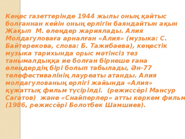 Кеңес газеттерінде 1944 жылы оның қайтыс болғаннан кейін оның ерлігін баяндайтын ақын Жақып М. өлеңдер жариялады. Алия Молдагуловаға арналған «Алия» (музыка: С. Байтерекова, слова: Б. Тажибаева), кеңестік музыка тарихында орыс мәтінсіз тез танымалдыққа ие болған бірнеше ғана өлеңдердің бірі болып табылады, Ән-77 телефестивалінің лауреаты атанды. Алия молдагулованың ерлігі жайында «Алия» құжаттық фильм түсірілді. (режиссёрі Мансур Сагатов) және «Снайперлер» атты көркем фильм (1986, режиссёрі Болотбек Шамшиев).