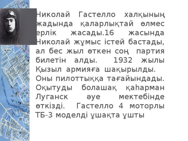 Николай Гастелло халқының жадында қаларлықтай өлмес ерлік жасады.16 жасында Николай жұмыс істей бастады, ал бес жыл өткен соң партия билетін алды. 1932 жылы Қызыл армияға шақырылды. Оны пилоттыққа тағайындады. Оқытуды болашақ қаһарман Луганск әуе мектебінде өткізді. Гастелло 4 моторлы ТБ-3 моделді ұшақта ұшты