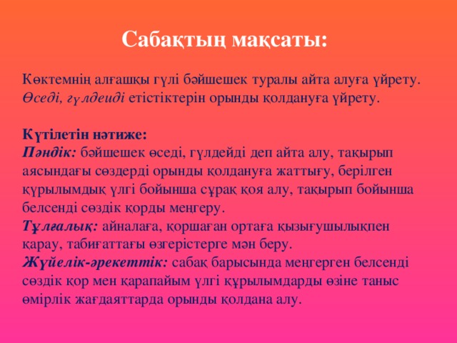 Сабақтың мақсаты:   Көктемнің алғашқы гүлі бәйшешек туралы айта алуға үйрету. Өседі, гүлдеиді етістіктерін орынды қолдануға үйрету.   Күтілетін нәтиже:  Пәндік: бәйшешек өседі, гүлдейді деп айта алу, тақырып аясындағы сөздерді орынды қолдануға жаттығу, берілген қүрылымдық үлгі бойынша сұрақ қоя алу, тақырып бойынша белсенді сөздік қорды меңгеру.  Тұлғалық:  айналаға, қоршаған ортаға қызығушылықпен қарау, табиғаттағы өзгерістерге мән беру.  Жүйелік-әрекеттік: сабақ барысында меңгерген белсенді сөздік қор мен қарапайым үлгі құрылымдарды өзіне таныс өмірлік жағдаяттарда орынды қолдана алу.