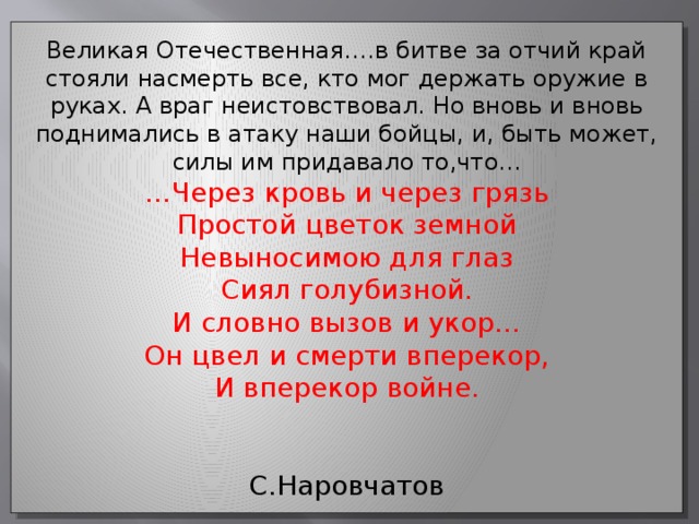 Великая Отечественная….в битве за отчий край стояли насмерть все, кто мог держать оружие в руках. А враг неистовствовал. Но вновь и вновь поднимались в атаку наши бойцы, и, быть может, силы им придавало то,что... … Через кровь и через грязь Простой цветок земной Невыносимою для глаз Сиял голубизной. И словно вызов и укор… Он цвел и смерти вперекор, И вперекор войне.  С.Наровчатов