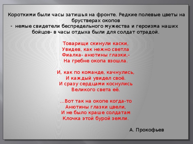 Короткими были часы затишья на фронте. Редкие полевые цветы на брустверах окопов немые свидетели беспредельного мужества и героизма наших бойцов- в часы отдыха были для солдат отрадой. Товарищи скинули каски, Увидев, как нежно светла Фиалка- анютины глазки,- На гребне окопа взошла. И, как по команде, качнулись, И каждый увидел своё. И сразу сердцами коснулись Великого света её. … Вот так на окопе когда-то Анютины глазки цвели, И не было краше солдатам Клочка этой бурой земли.  А. Прокофьев