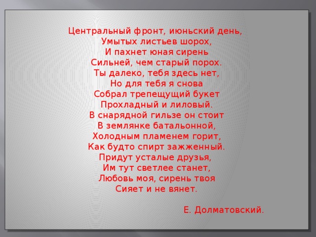 Центральный фронт, июньский день, Умытых листьев шорох, И пахнет юная сирень Сильней, чем старый порох. Ты далеко, тебя здесь нет, Но для тебя я снова Собрал трепещущий букет Прохладный и лиловый. В снарядной гильзе он стоит В землянке батальонной, Холодным пламенем горит, Как будто спирт зажженный. Придут усталые друзья, Им тут светлее станет, Любовь моя, сирень твоя Сияет и не вянет.  Е. Долматовский.