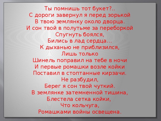 Ты помнишь тот букет?.. С дороги завернул я перед зорькой В твою землянку около дворца. И сон твой в полутьме за переборкой Спугнуть боялся, Бились в лад сердца… К дыханью не приблизился, Лишь только Шинель поправил на тебе в ночи И первые ромашки возле койки Поставил в стоптанные кирзачи. Не разбудил, Берег я сон твой чуткий. В землянке затемненной тишина, Блестела сетка койки, Что кольчуга, Ромашками войны освещена.