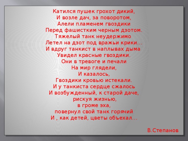 Катился пушек грохот дикий, И возле дач, за поворотом, Алели пламенем гвоздики Перед фашистким черным дзотом. Тяжелый танк неудержимо Летел на дзот под вражьи крики… И вдруг танкист в наплывах дыма Увидел красные гвоздики. Они в тревоге и печали На мир глядели, И казалось, Гвоздики кровью истекали. И у танкиста сердце сжалось И возбужденный, к старой даче,  рискуя жизнью,  в громе эха, повернул свой танк горячий И , как детей, цветы объехал…  В.Степанов