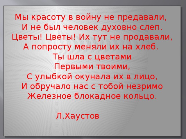 Мы красоту в войну не предавали, И не был человек духовно слеп. Цветы! Цветы! Их тут не продавали, А попросту меняли их на хлеб. Ты шла с цветами Первыми твоими, С улыбкой окунала их в лицо, И обручало нас с тобой незримо Железное блокадное кольцо.  Л.Хаустов