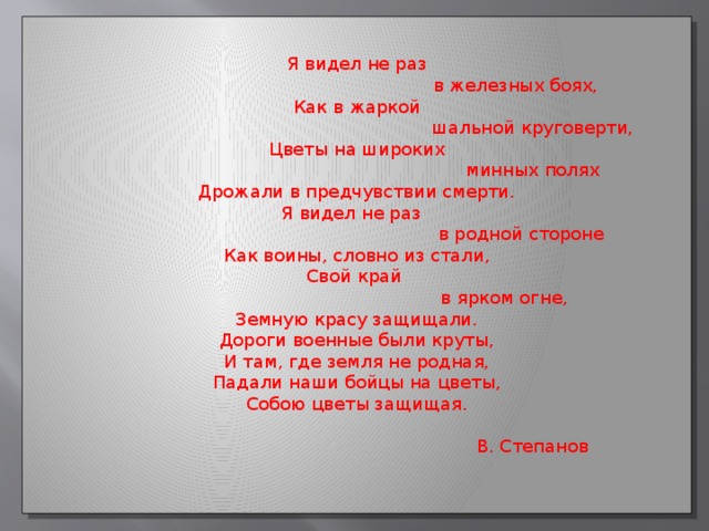 Я видел не раз  в железных боях, Как в жаркой  шальной круговерти, Цветы на широких  минных полях Дрожали в предчувствии смерти. Я видел не раз  в родной стороне Как воины, словно из стали, Свой край  в ярком огне, Земную красу защищали. Дороги военные были круты, И там, где земля не родная, Падали наши бойцы на цветы, Собою цветы защищая.  В. Степанов