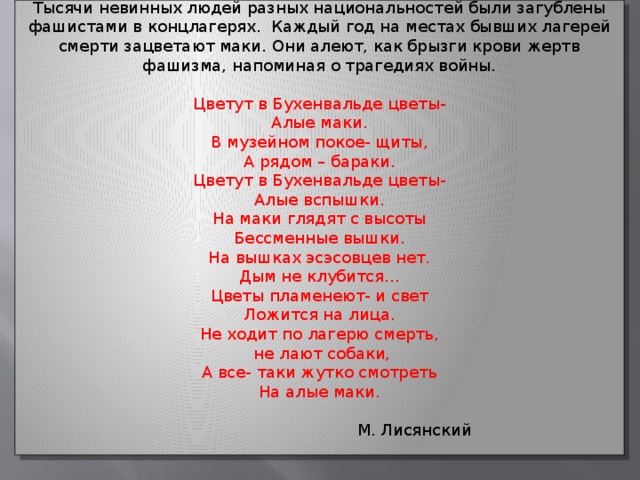 Тысячи невинных людей разных национальностей были загублены фашистами в концлагерях. Каждый год на местах бывших лагерей смерти зацветают маки. Они алеют, как брызги крови жертв фашизма, напоминая о трагедиях войны. Цветут в Бухенвальде цветы- Алые маки. В музейном покое- щиты, А рядом – бараки. Цветут в Бухенвальде цветы- Алые вспышки. На маки глядят с высоты Бессменные вышки. На вышках эсэсовцев нет. Дым не клубится… Цветы пламенеют- и свет Ложится на лица. Не ходит по лагерю смерть,  не лают собаки, А все- таки жутко смотреть На алые маки.  М. Лисянский