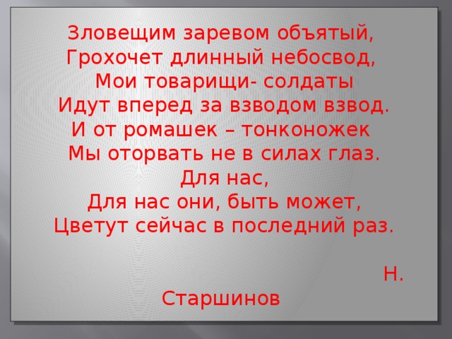 Зловещим заревом объятый, Грохочет длинный небосвод, Мои товарищи- солдаты Идут вперед за взводом взвод. И от ромашек – тонконожек Мы оторвать не в силах глаз. Для нас, Для нас они, быть может, Цветут сейчас в последний раз.  Н. Старшинов