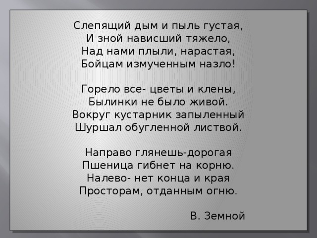 Слепящий дым и пыль густая, И зной нависший тяжело, Над нами плыли, нарастая, Бойцам измученным назло! Горело все- цветы и клены, Былинки не было живой. Вокруг кустарник запыленный Шуршал обугленной листвой. Направо глянешь-дорогая Пшеница гибнет на корню. Налево- нет конца и края Просторам, отданным огню.  В. Земной