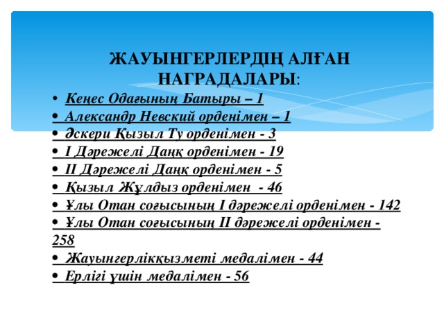 ЖАУЫНГЕРЛЕРДІҢ АЛҒАН НАГРАДАЛАРЫ : • Кеңес Одағының Батыры – 1 • Александр Невский орденімен – 1 • Әскери Қызыл Ту орденімен - 3 • І Дәрежелі Даңқ орденімен - 19 • ІІ Дәрежелі Даңқ орденімен - 5 • Қызыл Жұлдыз орденімен - 46 • Ұлы Отан соғысының І дәрежелі орденімен - 142 • Ұлы Отан соғысының ІІ дәрежелі орденімен - 258 • Жауынгерлікқызметі медалімен - 44 • Ерлігі үшін медалімен - 56