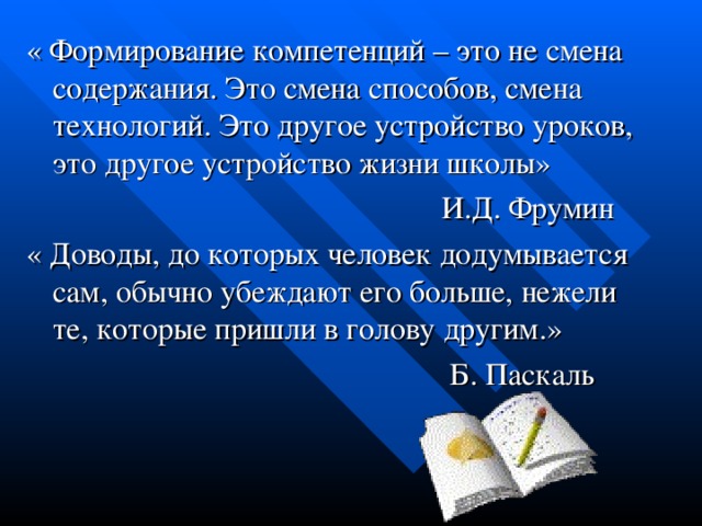 « Формирование компетенций – это не смена содержания. Это смена способов, смена технологий. Это другое устройство уроков, это другое устройство жизни школы»  И.Д. Фрумин « Доводы, до которых человек додумывается сам, обычно убеждают его больше, нежели те, которые пришли в голову другим.»  Б. Паскаль