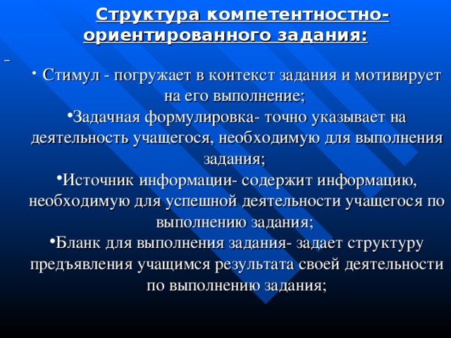 Структура компетентностно-ориентированного задания:   Стимул - погружает в контекст задания и мотивирует на его выполнение; Задачная формулировка- точно указывает на деятельность учащегося, необходимую для выполнения задания; Источник информации- содержит информацию, необходимую для успешной деятельности учащегося по выполнению задания; Бланк для выполнения задания- задает структуру предъявления учащимся результата своей деятельности по выполнению задания;  Стимул - погружает в контекст задания и мотивирует на его выполнение; Задачная формулировка- точно указывает на деятельность учащегося, необходимую для выполнения задания; Источник информации- содержит информацию, необходимую для успешной деятельности учащегося по выполнению задания; Бланк для выполнения задания- задает структуру предъявления учащимся результата своей деятельности по выполнению задания;  