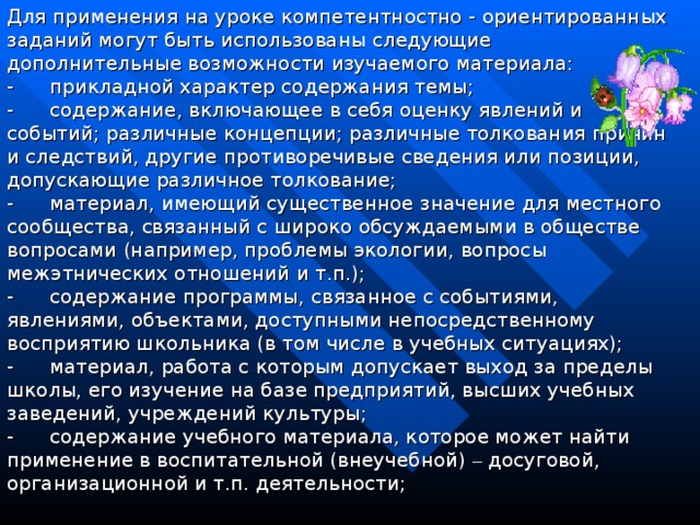 Для применения на уроке компетентностно - ориентированных заданий могут быть использованы следующие дополнительные возможности изучаемого материала: -        прикладной характер содержания темы; -        содержание, включающее в себя оценку явлений и событий; различные концепции; различные толкования причин и следствий, другие противоречивые сведения или позиции, допускающие различное толкование; -        материал, имеющий существенное значение для местного сообщества, связанный с широко обсуждаемыми в обществе вопросами (например, проблемы экологии, вопросы межэтнических отношений и т.п.); -        содержание программы, связанное с событиями, явлениями, объектами, доступными непосредственному восприятию школьника (в том числе в учебных ситуациях); -        материал, работа с которым допускает выход за пределы школы, его изучение на базе предприятий, высших учебных заведений, учреждений культуры; -        содержание учебного материала, которое может найти применение в воспитательной (внеучебной) – досуговой, организационной и т.п. деятельности;