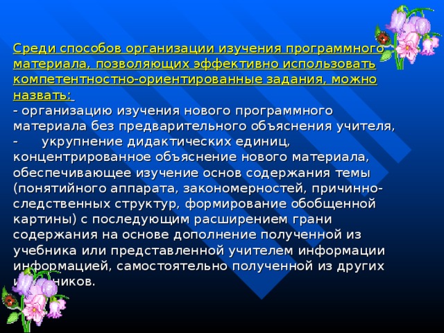 Среди способов организации изучения программного материала, позволяющих эффективно использовать компетентностно-ориентированные задания, можно назвать:   - организацию изучения нового программного материала без предварительного объяснения учителя, -        укрупнение дидактических единиц, концентрированное объяснение нового материала, обеспечивающее изучение основ содержания темы (понятийного аппарата, закономерностей, причинно-следственных структур, формирование обобщенной картины) с последующим расширением грани содержания на основе дополнение полученной из учебника или представленной учителем информации информацией, самостоятельно полученной из других источников.