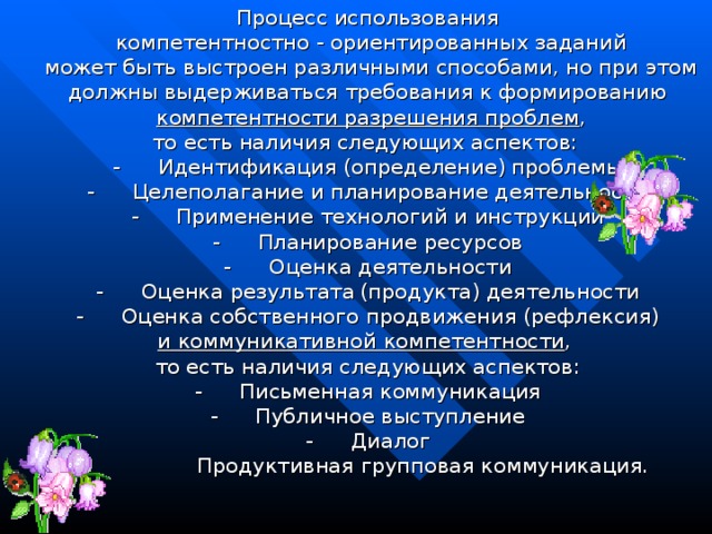 Процесс использования  компетентностно - ориентированных заданий  может быть выстроен различными способами, но при этом должны выдерживаться требования к формированию  компетентности разрешения проблем ,  то есть наличия следующих аспектов:   -        Идентификация (определение) проблемы -        Целеполагание и планирование деятельности -        Применение технологий и инструкций -        Планирование ресурсов -        Оценка деятельности -        Оценка результата   (продукта) деятельности -        Оценка собственного продвижения (рефлексия) и коммуникативной компетентности , то есть наличия следующих аспектов: -        Письменная коммуникация -        Публичное выступление -        Диалог -                      Продуктивная групповая коммуникация.