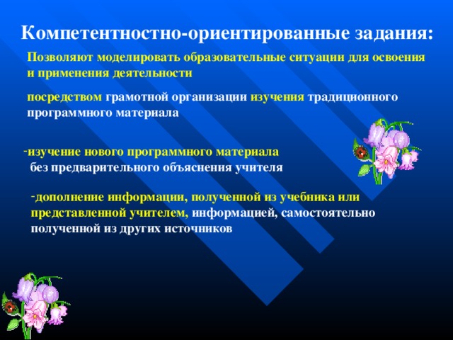 Компетентностно-ориентированные задания: Позволяют моделировать образовательные ситуации для освоения и применения деятельности посредством грамотной организации изучения традиционного программного материала изучение нового программного материала  без предварительного объяснения учителя дополнение информации, полученной из учебника или представленной учителем, информацией, самостоятельно полученной из других источников