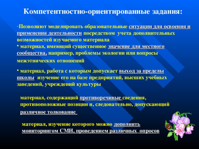 Компетентностно-ориентированные задания: Позволяют моделировать образовательные  ситуации для освоения и  применения деятельности  посредством учета дополнительных возможностей изучаемого материала  материал, имеющий существенное  значение для местного  сообщества,  например, проблемы экологии или вопросы межэтнических отношений   материал, работа с которым допускает  выход за пределы  школы , изучение его на базе предприятий, высших учебных заведений, учреждений культуры материал, содержащий  противоречивые сведения, противоположные позиции и, следовательно, допускающий  различное толкование  материал, изучение которого можно  дополнить мониторингом СМИ, проведением различных  опросов