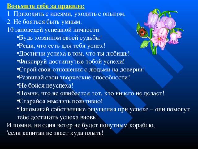 Возьмите себе за правило:  1. Приходить с идеями, уходить с опытом. 2. Не бояться быть умным. 10 заповедей успешной личности Будь хозяином своей судьбы! Реши, что есть для тебя успех! Достигни успеха в том, что ты любишь! Фиксируй достигнутые тобой успехи! Строй свои отношения с людьми на доверии! Развивай свои творческие способности! Не бойся неуспеха! Помни, что не ошибается тот, кто ничего не делает! Старайся мыслить позитивно! Запоминай собственные ощущения при успехе – они помогут тебе достигать успеха вновь! Будь хозяином своей судьбы! Реши, что есть для тебя успех! Достигни успеха в том, что ты любишь! Фиксируй достигнутые тобой успехи! Строй свои отношения с людьми на доверии! Развивай свои творческие способности! Не бойся неуспеха! Помни, что не ошибается тот, кто ничего не делает! Старайся мыслить позитивно! Запоминай собственные ощущения при успехе – они помогут тебе достигать успеха вновь! И помни, ни один ветер не будет попутным кораблю, 'если капитан не знает куда плыть!  