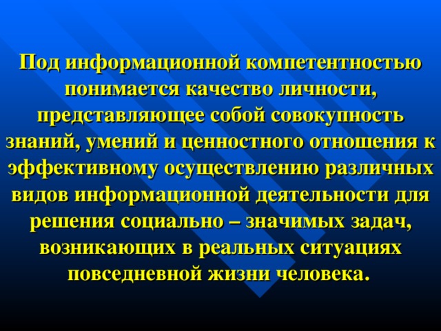 Под информационной компетентностью понимается качество личности, представляющее собой совокупность знаний, умений и ценностного отношения к эффективному осуществлению различных видов информационной деятельности для решения социально – значимых задач, возникающих в реальных ситуациях повседневной жизни человека.