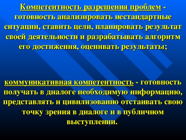 Компетентность разрешения проблем - готовность анализировать нестандартные ситуации, ставить цели, планировать результат своей деятельности и разрабатывать алгоритм его достижения, оценивать результаты;     коммуникативная компетентность - готовность получать в диалоге необходимую информацию, представлять и цивилизованно отстаивать свою точку зрения в диалоге и в публичном выступлении.