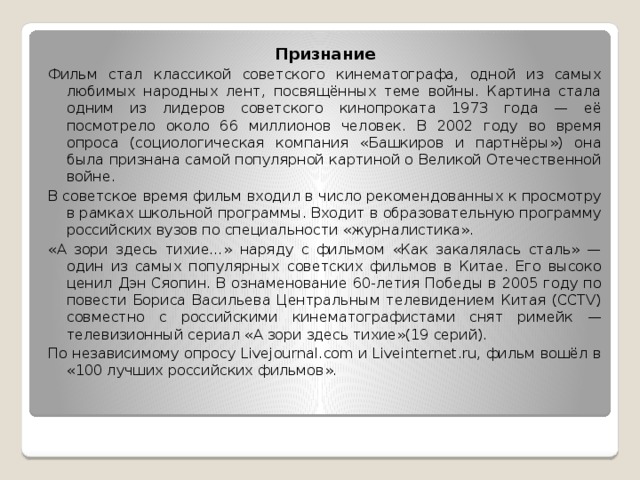 Признание Фильм стал классикой советского кинематографа, одной из самых любимых народных лент, посвящённых теме войны. Картина стала одним из лидеров советского кинопроката 1973 года — её посмотрело около 66 миллионов человек. В 2002 году во время опроса (социологическая компания «Башкиров и партнёры») она была признана самой популярной картиной о Великой Отечественной войне. В советское время фильм входил в число рекомендованных к просмотру в рамках школьной программы. Входит в образовательную программу российских вузов по специальности «журналистика». «А зори здесь тихие…» наряду с фильмом «Как закалялась сталь» — один из самых популярных советских фильмов в Китае. Его высоко ценил Дэн Сяопин. В ознаменование 60-летия Победы в 2005 году по повести Бориса Васильева Центральным телевидением Китая (CCTV) совместно с российскими кинематографистами снят римейк — телевизионный сериал «А зори здесь тихие»(19 серий). По независимому опросу Livejournal.com и Liveinternet.ru, фильм вошёл в «100 лучших российских фильмов».