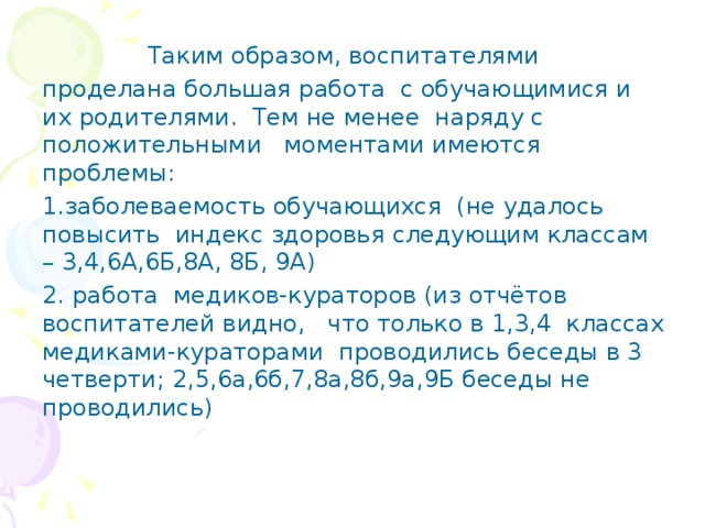 Таким образом, воспитателями проделана большая работа с обучающимися и их родителями. Тем не менее наряду с положительными моментами имеются проблемы: 1.заболеваемость обучающихся (не удалось повысить индекс здоровья следующим классам – 3,4,6А,6Б,8А, 8Б, 9А) 2. работа медиков-кураторов (из отчётов воспитателей видно, что только в 1,3,4 классах медиками-кураторами проводились беседы в 3 четверти; 2,5,6а,6б,7,8а,8б,9а,9Б беседы не проводились)