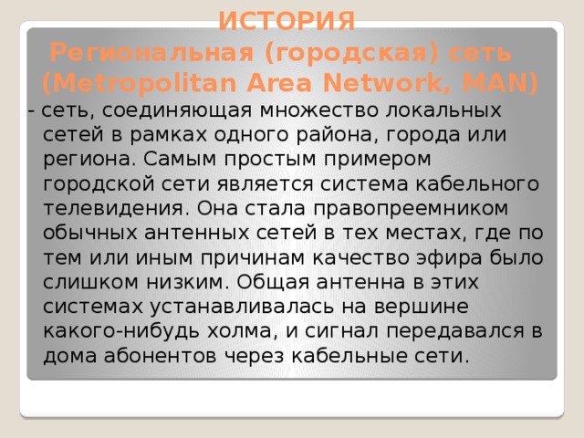 ИСТОРИЯ Региональная (городская) сеть (Metropolitan Area Network, MAN) - сеть, соединяющая множество локальных сетей в рамках одного района, города или региона. Самым простым примером городской сети является система кабельного телевидения. Она стала правопреемником обычных антенных сетей в тех местах, где по тем или иным причинам качество эфира было слишком низким. Общая антенна в этих системах устанавливалась на вершине какого-нибудь холма, и сигнал передавался в дома абонентов через кабельные сети.